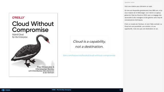 VSHN – The DevOps Company
Cloud is a capability,
not a destination.
ibm.com/resources/books/cloud-without-compromise
Voici une citation pour démarrer ce sujet.
Ce livre est disponible gratuitement chez IBM.com, et je
vous implore de le télécharger, car il donne un aperçu
global de l’état du Cloud en 2021 avec un langage très
accessible à des managers et des gérants sans trop de
connaissances techniques.
C’est un miracle de l’écriture, et voici l’idée centrale: Le
Cloud est une possibilité, une solution, et une
opportunité, mais non pas une destination en soi.
Speaker notes
10
