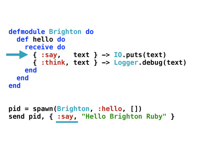defmodule Brighton do
def hello do
receive do
{ :say, text } -> IO.puts(text)
{ :think, text } -> Logger.debug(text)
end
end
end
pid = spawn(Brighton, :hello, [])
send pid, { :say, "Hello Brighton Ruby" }
