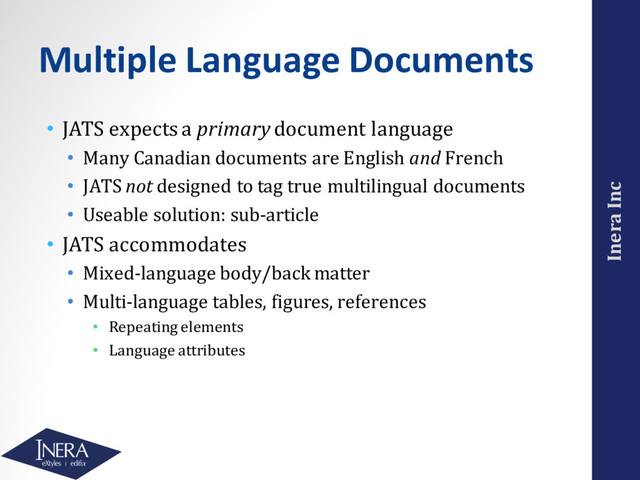 Inera Inc
Multiple Language Documents
• JATS expects a primary document language
• Many Canadian documents are English and French
• JATS not designed to tag true multilingual documents
• Useable solution: sub-article
• JATS accommodates
• Mixed-language body/back matter
• Multi-language tables, figures, references
• Repeating elements
• Language attributes

