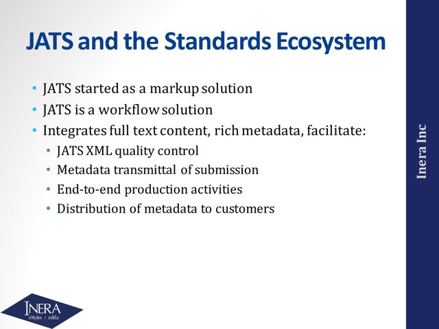 Inera Inc
JATS and the Standards Ecosystem
• JATS started as a markup solution
• JATS is a workflow solution
• Integrates full text content, rich metadata, facilitate:
• JATS XML quality control
• Metadata transmittal of submission
• End-to-end production activities
• Distribution of metadata to customers
