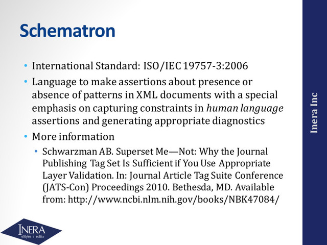 Inera Inc
Schematron
• International Standard: ISO/IEC 19757-3:2006
• Language to make assertions about presence or
absence of patterns in XML documents with a special
emphasis on capturing constraints in human language
assertions and generating appropriate diagnostics
• More information
• Schwarzman AB. Superset Me—Not: Why the Journal
Publishing Tag Set Is Sufficient if You Use Appropriate
Layer Validation. In: Journal Article Tag Suite Conference
(JATS-Con) Proceedings 2010. Bethesda, MD. Available
from: http://www.ncbi.nlm.nih.gov/books/NBK47084/
