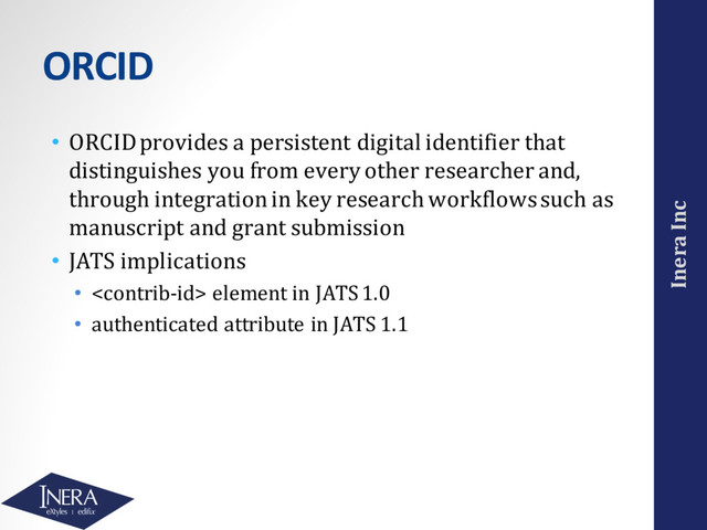 Inera Inc
ORCID
• ORCID provides a persistent digital identifier that
distinguishes you from every other researcher and,
through integration in key research workflows such as
manuscript and grant submission
• JATS implications
•  element in JATS 1.0
• authenticated attribute in JATS 1.1
