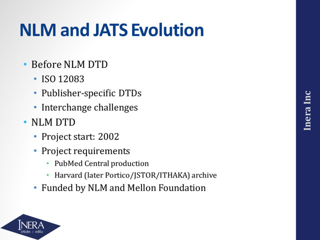 Inera Inc
NLM and JATS Evolution
• Before NLM DTD
• ISO 12083
• Publisher-specific DTDs
• Interchange challenges
• NLM DTD
• Project start: 2002
• Project requirements
• PubMed Central production
• Harvard (later Portico/JSTOR/ITHAKA) archive
• Funded by NLM and Mellon Foundation
