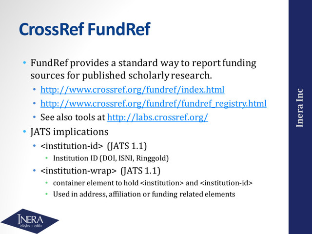 Inera Inc
CrossRef FundRef
• FundRef provides a standard way to report funding
sources for published scholarly research.
• http://www.crossref.org/fundref/index.html
• http://www.crossref.org/fundref/fundref_registry.html
• See also tools at http://labs.crossref.org/
• JATS implications
•  (JATS 1.1)
• Institution ID (DOI, ISNI, Ringgold)
•  (JATS 1.1)
• container element to hold  and 
• Used in address, affiliation or funding related elements
