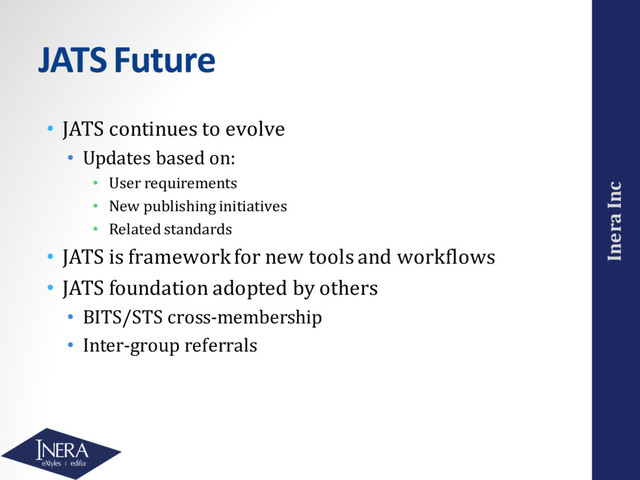 Inera Inc
JATS Future
• JATS continues to evolve
• Updates based on:
• User requirements
• New publishing initiatives
• Related standards
• JATS is framework for new tools and workflows
• JATS foundation adopted by others
• BITS/STS cross-membership
• Inter-group referrals

