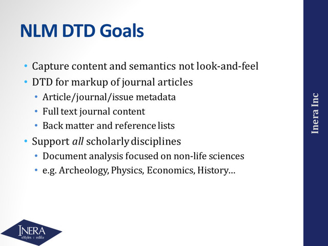 Inera Inc
NLM DTD Goals
• Capture content and semantics not look-and-feel
• DTD for markup of journal articles
• Article/journal/issue metadata
• Full text journal content
• Back matter and reference lists
• Support all scholarly disciplines
• Document analysis focused on non-life sciences
• e.g. Archeology, Physics, Economics, History…
