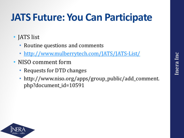 Inera Inc
JATS Future: You Can Participate
• JATS list
• Routine questions and comments
• http://www.mulberrytech.com/JATS/JATS-List/
• NISO comment form
• Requests for DTD changes
• http://www.niso.org/apps/group_public/add_comment.
php?document_id=10591
