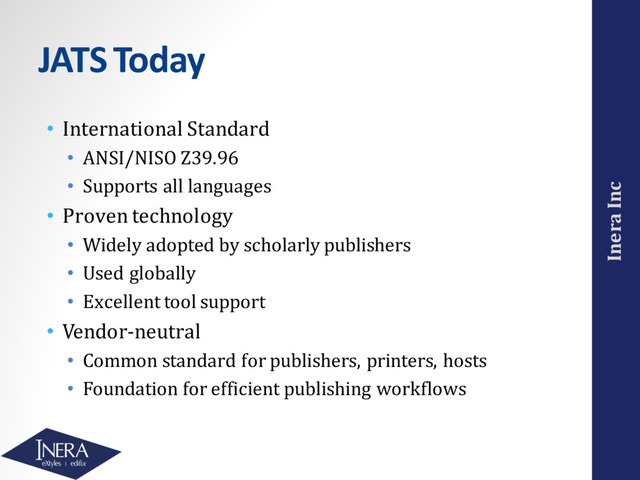 Inera Inc
JATS Today
• International Standard
• ANSI/NISO Z39.96
• Supports all languages
• Proven technology
• Widely adopted by scholarly publishers
• Used globally
• Excellent tool support
• Vendor-neutral
• Common standard for publishers, printers, hosts
• Foundation for efficient publishing workflows
