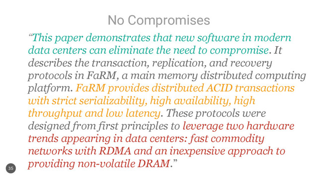 No Compromises
35
“This paper demonstrates that new software in modern
data centers can eliminate the need to compromise. It
describes the transaction, replication, and recovery
protocols in FaRM, a main memory distributed computing
platform. FaRM provides distributed ACID transactions
with strict serializability, high availability, high
throughput and low latency. These protocols were
designed from first principles to leverage two hardware
trends appearing in data centers: fast commodity
networks with RDMA and an inexpensive approach to
providing non-volatile DRAM.”
