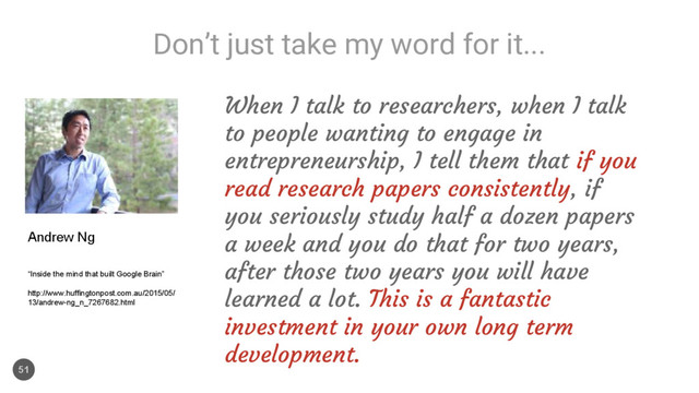 Don’t just take my word for it...
51
When I talk to researchers, when I talk
to people wanting to engage in
entrepreneurship, I tell them that if you
read research papers consistently, if
you seriously study half a dozen papers
a week and you do that for two years,
after those two years you will have
learned a lot. This is a fantastic
investment in your own long term
development.
Andrew Ng
“Inside the mind that built Google Brain”
http://www.huffingtonpost.com.au/2015/05/
13/andrew-ng_n_7267682.html
