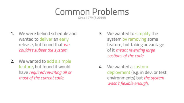 Circa 1979 (& 2016!)
Common Problems
1. We were behind schedule and
wanted to deliver an early
release, but found that we
couldn’t subset the system
2. We wanted to add a simple
feature, but found it would
have required rewriting all or
most of the current code.
3. We wanted to simplify the
system by removing some
feature, but taking advantage
of it meant rewriting large
sections of the code
4. We wanted a custom
deployment (e.g. in dev, or test
environments) but the system
wasn’t flexible enough.

