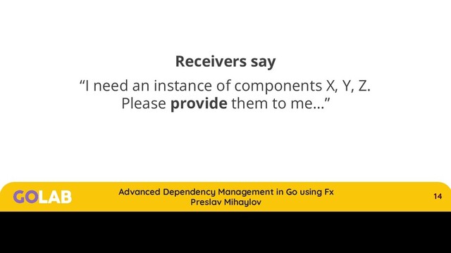 14
Advanced Dependency Management in Go using Fx
Preslav Mihaylov
00/00/2020
Receivers say
“I need an instance of components X, Y, Z.
Please provide them to me…”
