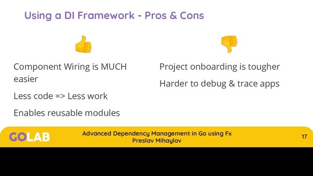 17
Advanced Dependency Management in Go using Fx
Preslav Mihaylov
00/00/2020
Using a DI Framework - Pros & Cons

Component Wiring is MUCH
easier
Less code => Less work
Enables reusable modules

Project onboarding is tougher
Harder to debug & trace apps
