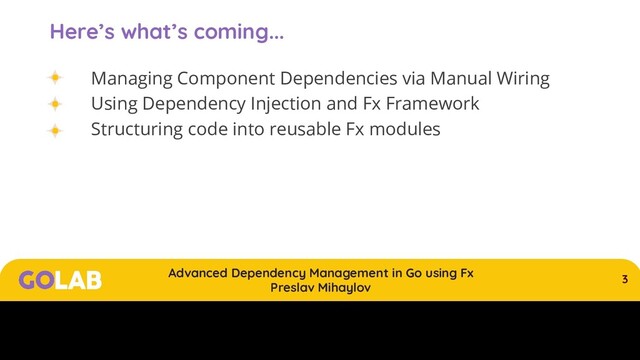 3
Advanced Dependency Management in Go using Fx
Preslav Mihaylov
00/00/2020
Here’s what’s coming...
Managing Component Dependencies via Manual Wiring
Using Dependency Injection and Fx Framework
Structuring code into reusable Fx modules
