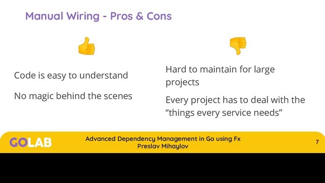 7
Advanced Dependency Management in Go using Fx
Preslav Mihaylov
00/00/2020
Manual Wiring - Pros & Cons

Code is easy to understand
No magic behind the scenes

Hard to maintain for large
projects
Every project has to deal with the
“things every service needs”

