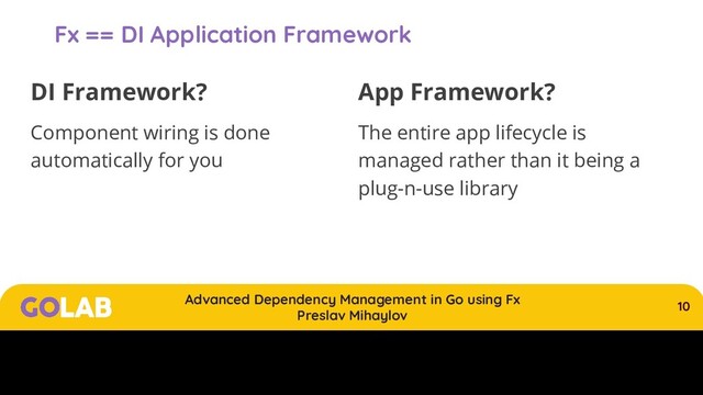 10
Advanced Dependency Management in Go using Fx
Preslav Mihaylov
00/00/2020
Fx == DI Application Framework
DI Framework?
Component wiring is done
automatically for you
App Framework?
The entire app lifecycle is
managed rather than it being a
plug-n-use library

