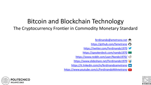 Bitcoin and Blockchain Technology
The Cryptocurrency Frontier in Commodity Monetary Standard
ferdinando@ametrano.net
https://github.com/fametrano
https://twitter.com/Ferdinando1970
https://speakerdeck.com/nando1970
https://www.reddit.com/user/Nando1970/
https://www.slideshare.net/Ferdinando1970
https://it.linkedin.com/in/ferdinandoametrano
https://www.youtube.com/c/FerdinandoMAmetrano
