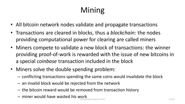 Mining
• All bitcoin network nodes validate and propagate transactions
• Transactions are cleared in blocks, thus a blockchain: the nodes
providing computational power for clearing are called miners
• Miners compete to validate a new block of transactions: the winner
providing proof-of-work is rewarded with the issue of new bitcoins in
a special coinbase transaction included in the block
• Miners solve the double spending problem:
– conflicting transactions spending the same coins would invalidate the block
– an invalid block would be rejected from the network
– the bitcoin reward would be removed from transaction history
– miner would have wasted his work
Ferdinando Ametrano 2017 11/55
