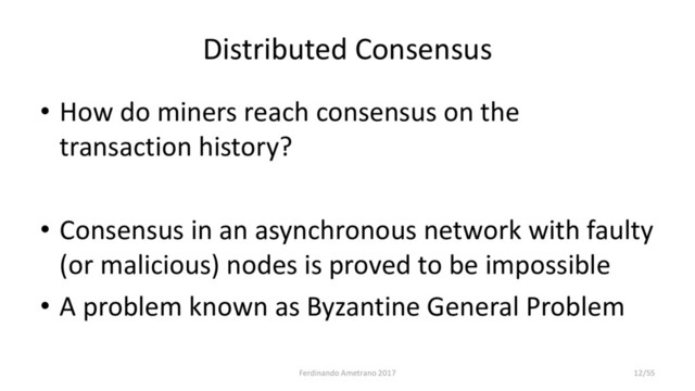 Distributed Consensus
• How do miners reach consensus on the
transaction history?
• Consensus in an asynchronous network with faulty
(or malicious) nodes is proved to be impossible
• A problem known as Byzantine General Problem
Ferdinando Ametrano 2017 12/55
