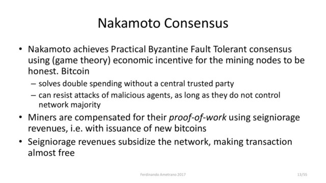 Nakamoto Consensus
• Nakamoto achieves Practical Byzantine Fault Tolerant consensus
using (game theory) economic incentive for the mining nodes to be
honest. Bitcoin
– solves double spending without a central trusted party
– can resist attacks of malicious agents, as long as they do not control
network majority
• Miners are compensated for their proof-of-work using seigniorage
revenues, i.e. with issuance of new bitcoins
• Seigniorage revenues subsidize the network, making transaction
almost free
Ferdinando Ametrano 2017 13/55
