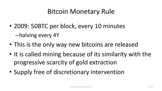 Bitcoin Monetary Rule
• 2009: 50BTC per block, every 10 minutes
–halving every 4Y
• This is the only way new bitcoins are released
• It is called mining because of its similarity with the
progressive scarcity of gold extraction
• Supply free of discretionary intervention
Ferdinando Ametrano 2017 17/55
