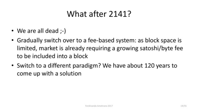 What after 2141?
• We are all dead ;-)
• Gradually switch over to a fee-based system: as block space is
limited, market is already requiring a growing satoshi/byte fee
to be included into a block
• Switch to a different paradigm? We have about 120 years to
come up with a solution
Ferdinando Ametrano 2017 19/55
