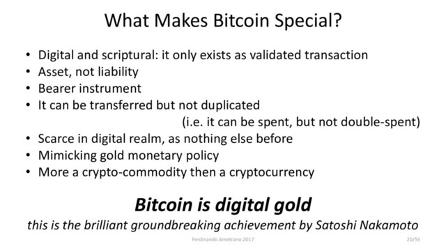 What Makes Bitcoin Special?
• Digital and scriptural: it only exists as validated transaction
• Asset, not liability
• Bearer instrument
• It can be transferred but not duplicated
(i.e. it can be spent, but not double-spent)
• Scarce in digital realm, as nothing else before
• Mimicking gold monetary policy
• More a crypto-commodity then a cryptocurrency
Bitcoin is digital gold
this is the brilliant groundbreaking achievement by Satoshi Nakamoto
Ferdinando Ametrano 2017 20/55
