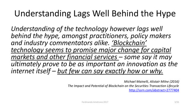 Understanding Lags Well Behind the Hype
Understanding of the technology however lags well
behind the hype, amongst practitioners, policy makers
and industry commentators alike. ‘Blockchain’
technology seems to promise major change for capital
markets and other financial services – some say it may
ultimately prove to be as important an innovation as the
internet itself – but few can say exactly how or why.
Michael Mainelli, Alistair Milne (2016)
The Impact and Potential of Blockchain on the Securities Transaction Lifecycle
http://ssrn.com/abstract=2777404
Ferdinando Ametrano 2017 3/55
