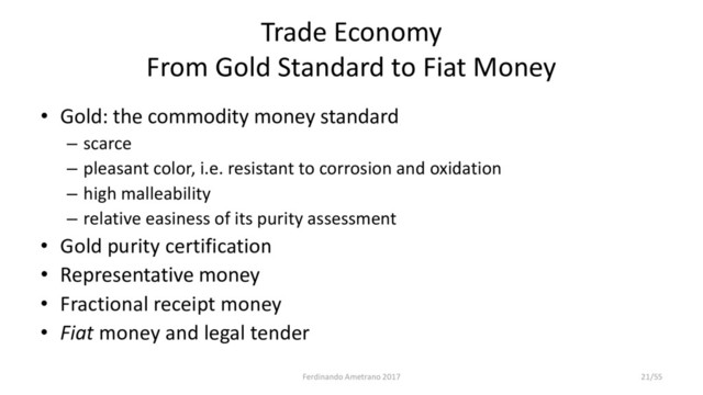 Trade Economy
From Gold Standard to Fiat Money
• Gold: the commodity money standard
– scarce
– pleasant color, i.e. resistant to corrosion and oxidation
– high malleability
– relative easiness of its purity assessment
• Gold purity certification
• Representative money
• Fractional receipt money
• Fiat money and legal tender
Ferdinando Ametrano 2017 21/55
