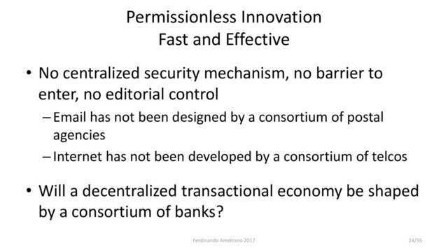 Permissionless Innovation
Fast and Effective
• No centralized security mechanism, no barrier to
enter, no editorial control
–Email has not been designed by a consortium of postal
agencies
–Internet has not been developed by a consortium of telcos
• Will a decentralized transactional economy be shaped
by a consortium of banks?
Ferdinando Ametrano 2017 24/55
