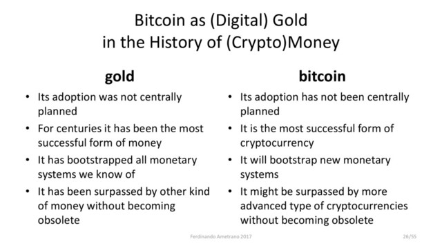 Bitcoin as (Digital) Gold
in the History of (Crypto)Money
gold
• Its adoption was not centrally
planned
• For centuries it has been the most
successful form of money
• It has bootstrapped all monetary
systems we know of
• It has been surpassed by other kind
of money without becoming
obsolete
bitcoin
• Its adoption has not been centrally
planned
• It is the most successful form of
cryptocurrency
• It will bootstrap new monetary
systems
• It might be surpassed by more
advanced type of cryptocurrencies
without becoming obsolete
Ferdinando Ametrano 2017 26/55
