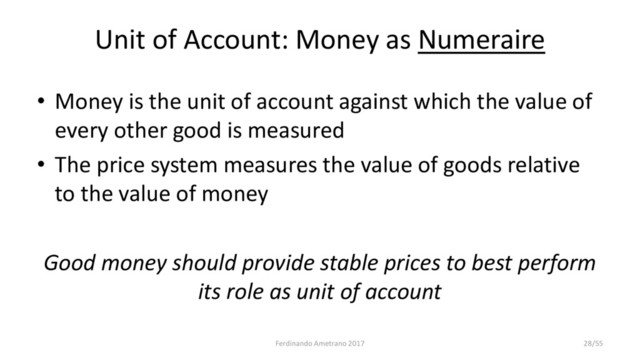 Unit of Account: Money as Numeraire
• Money is the unit of account against which the value of
every other good is measured
• The price system measures the value of goods relative
to the value of money
Good money should provide stable prices to best perform
its role as unit of account
Ferdinando Ametrano 2017 28/55
