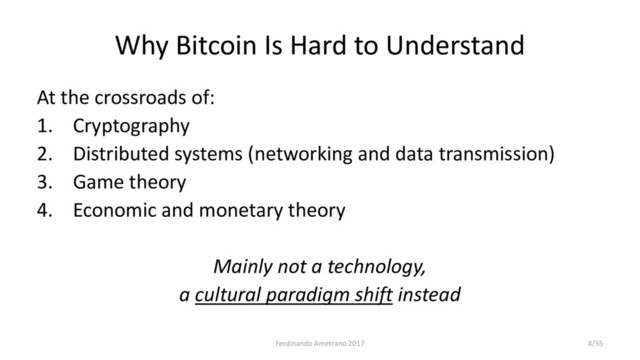 Why Bitcoin Is Hard to Understand
At the crossroads of:
1. Cryptography
2. Distributed systems (networking and data transmission)
3. Game theory
4. Economic and monetary theory
Mainly not a technology,
a cultural paradigm shift instead
Ferdinando Ametrano 2017 4/55
