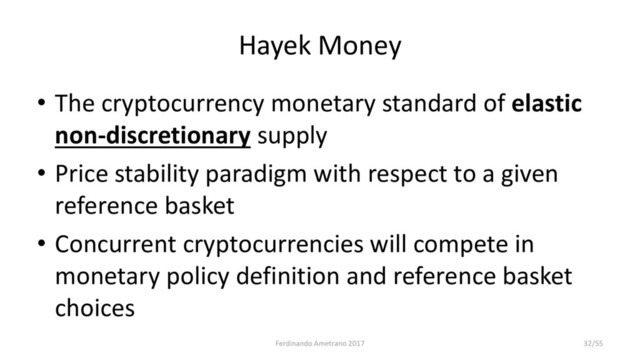 Hayek Money
• The cryptocurrency monetary standard of elastic
non-discretionary supply
• Price stability paradigm with respect to a given
reference basket
• Concurrent cryptocurrencies will compete in
monetary policy definition and reference basket
choices
Ferdinando Ametrano 2017 32/55

