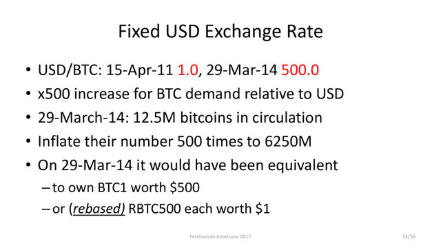 Fixed USD Exchange Rate
• USD/BTC: 15-Apr-11 1.0, 29-Mar-14 500.0
• x500 increase for BTC demand relative to USD
• 29-March-14: 12.5M bitcoins in circulation
• Inflate their number 500 times to 6250M
• On 29-Mar-14 it would have been equivalent
–to own BTC1 worth $500
–or (rebased) RBTC500 each worth $1
Ferdinando Ametrano 2017 33/55
