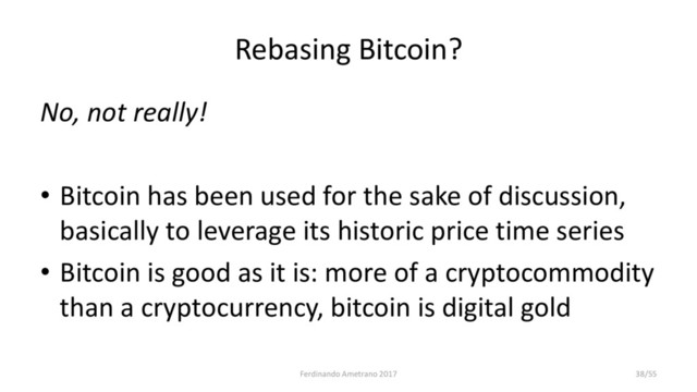 Rebasing Bitcoin?
No, not really!
• Bitcoin has been used for the sake of discussion,
basically to leverage its historic price time series
• Bitcoin is good as it is: more of a cryptocommodity
than a cryptocurrency, bitcoin is digital gold
Ferdinando Ametrano 2017 38/55
