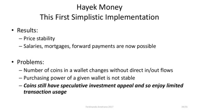 Hayek Money
This First Simplistic Implementation
• Results:
– Price stability
– Salaries, mortgages, forward payments are now possible
• Problems:
– Number of coins in a wallet changes without direct in/out flows
– Purchasing power of a given wallet is not stable
– Coins still have speculative investment appeal and so enjoy limited
transaction usage
Ferdinando Ametrano 2017 39/55
