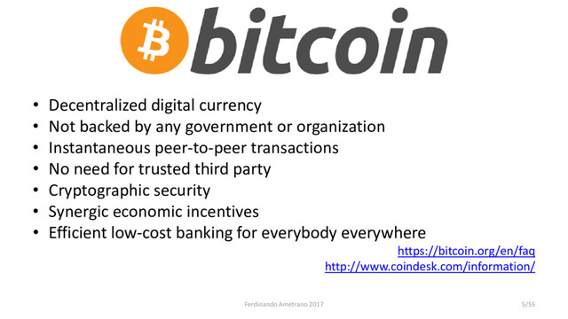 • Decentralized digital currency
• Not backed by any government or organization
• Instantaneous peer-to-peer transactions
• No need for trusted third party
• Cryptographic security
• Synergic economic incentives
• Efficient low-cost banking for everybody everywhere
https://bitcoin.org/en/faq
http://www.coindesk.com/information/
Ferdinando Ametrano 2017 5/55
