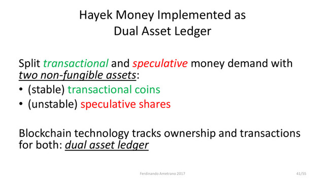 Hayek Money Implemented as
Dual Asset Ledger
Split transactional and speculative money demand with
two non-fungible assets:
• (stable) transactional coins
• (unstable) speculative shares
Blockchain technology tracks ownership and transactions
for both: dual asset ledger
Ferdinando Ametrano 2017 41/55
