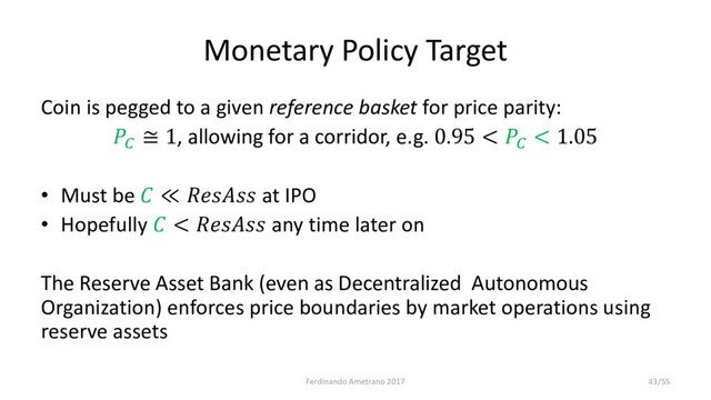 Monetary Policy Target
Coin is pegged to a given reference basket for price parity:

≅ 1, allowing for a corridor, e.g. 0.95 < 
< 1.05
• Must be  ≪  at IPO
• Hopefully  <  any time later on
The Reserve Asset Bank (even as Decentralized Autonomous
Organization) enforces price boundaries by market operations using
reserve assets
Ferdinando Ametrano 2017 43/55
