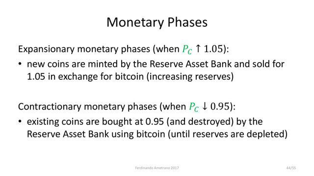 Monetary Phases
Expansionary monetary phases (when 
↑ 1.05):
• new coins are minted by the Reserve Asset Bank and sold for
1.05 in exchange for bitcoin (increasing reserves)
Contractionary monetary phases (when 
↓ 0.95):
• existing coins are bought at 0.95 (and destroyed) by the
Reserve Asset Bank using bitcoin (until reserves are depleted)
Ferdinando Ametrano 2017 44/55
