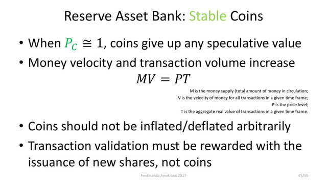 Reserve Asset Bank: Stable Coins
• When 
≅ 1, coins give up any speculative value
• Money velocity and transaction volume increase
 = 
M is the money supply (total amount of money in circulation;
V is the velocity of money for all transactions in a given time frame;
P is the price level;
T is the aggregate real value of transactions in a given time frame.
• Coins should not be inflated/deflated arbitrarily
• Transaction validation must be rewarded with the
issuance of new shares, not coins
Ferdinando Ametrano 2017 45/55
