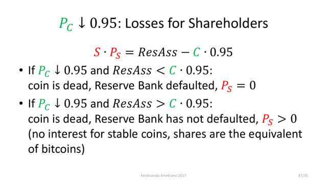 
↓ 0.95: Losses for Shareholders
 ∙ 
=  −  ∙ 0.95
• If 
↓ 0.95 and  <  ∙ 0.95:
coin is dead, Reserve Bank defaulted, 
= 0
• If 
↓ 0.95 and  >  ∙ 0.95:
coin is dead, Reserve Bank has not defaulted, 
> 0
(no interest for stable coins, shares are the equivalent
of bitcoins)
Ferdinando Ametrano 2017 47/55
