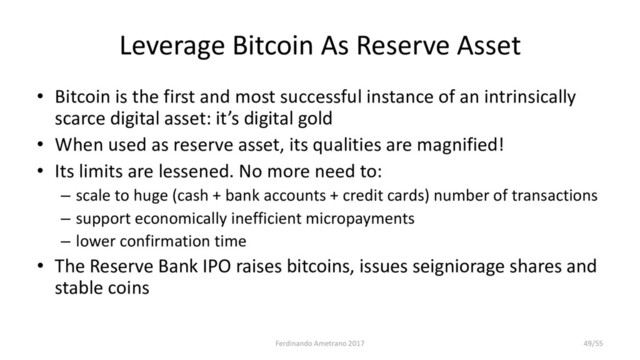 Leverage Bitcoin As Reserve Asset
• Bitcoin is the first and most successful instance of an intrinsically
scarce digital asset: it’s digital gold
• When used as reserve asset, its qualities are magnified!
• Its limits are lessened. No more need to:
– scale to huge (cash + bank accounts + credit cards) number of transactions
– support economically inefficient micropayments
– lower confirmation time
• The Reserve Bank IPO raises bitcoins, issues seigniorage shares and
stable coins
Ferdinando Ametrano 2017 49/55
