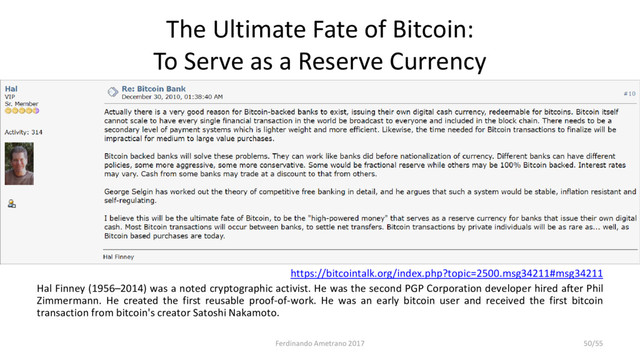 The Ultimate Fate of Bitcoin:
To Serve as a Reserve Currency
https://bitcointalk.org/index.php?topic=2500.msg34211#msg34211
Hal Finney (1956–2014) was a noted cryptographic activist. He was the second PGP Corporation developer hired after Phil
Zimmermann. He created the first reusable proof-of-work. He was an early bitcoin user and received the first bitcoin
transaction from bitcoin's creator Satoshi Nakamoto.
Ferdinando Ametrano 2017 50/55
