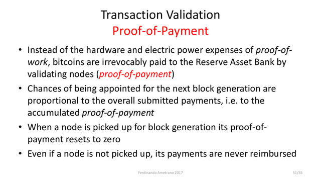 Transaction Validation
Proof-of-Payment
• Instead of the hardware and electric power expenses of proof-of-
work, bitcoins are irrevocably paid to the Reserve Asset Bank by
validating nodes (proof-of-payment)
• Chances of being appointed for the next block generation are
proportional to the overall submitted payments, i.e. to the
accumulated proof-of-payment
• When a node is picked up for block generation its proof-of-
payment resets to zero
• Even if a node is not picked up, its payments are never reimbursed
Ferdinando Ametrano 2017 51/55

