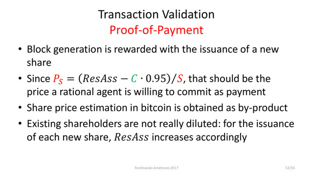 Transaction Validation
Proof-of-Payment
• Block generation is rewarded with the issuance of a new
share
• Since 
=  −  ∙ 0.95  , that should be the
price a rational agent is willing to commit as payment
• Share price estimation in bitcoin is obtained as by-product
• Existing shareholders are not really diluted: for the issuance
of each new share,  increases accordingly
Ferdinando Ametrano 2017 52/55
