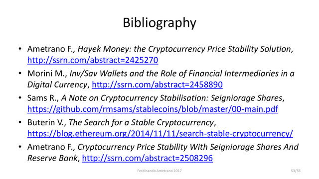 Bibliography
• Ametrano F., Hayek Money: the Cryptocurrency Price Stability Solution,
http://ssrn.com/abstract=2425270
• Morini M., Inv/Sav Wallets and the Role of Financial Intermediaries in a
Digital Currency, http://ssrn.com/abstract=2458890
• Sams R., A Note on Cryptocurrency Stabilisation: Seigniorage Shares,
https://github.com/rmsams/stablecoins/blob/master/00-main.pdf
• Buterin V., The Search for a Stable Cryptocurrency,
https://blog.ethereum.org/2014/11/11/search-stable-cryptocurrency/
• Ametrano F., Cryptocurrency Price Stability With Seigniorage Shares And
Reserve Bank, http://ssrn.com/abstract=2508296
Ferdinando Ametrano 2017 53/55
