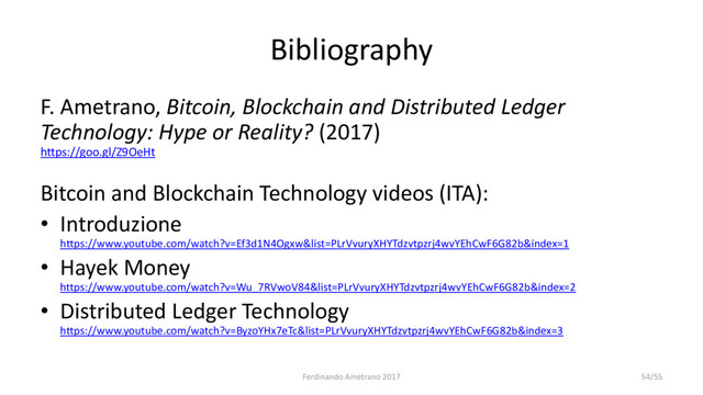 Bibliography
F. Ametrano, Bitcoin, Blockchain and Distributed Ledger
Technology: Hype or Reality? (2017)
https://goo.gl/Z9OeHt
Bitcoin and Blockchain Technology videos (ITA):
• Introduzione
https://www.youtube.com/watch?v=Ef3d1N4Ogxw&list=PLrVvuryXHYTdzvtpzrj4wvYEhCwF6G82b&index=1
• Hayek Money
https://www.youtube.com/watch?v=Wu_7RVwoV84&list=PLrVvuryXHYTdzvtpzrj4wvYEhCwF6G82b&index=2
• Distributed Ledger Technology
https://www.youtube.com/watch?v=ByzoYHx7eTc&list=PLrVvuryXHYTdzvtpzrj4wvYEhCwF6G82b&index=3
Ferdinando Ametrano 2017 54/55

