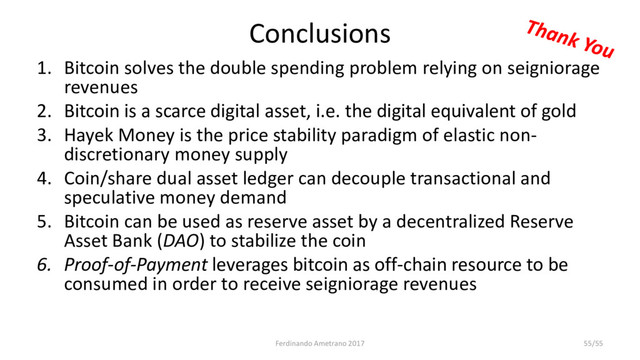 Conclusions
1. Bitcoin solves the double spending problem relying on seigniorage
revenues
2. Bitcoin is a scarce digital asset, i.e. the digital equivalent of gold
3. Hayek Money is the price stability paradigm of elastic non-
discretionary money supply
4. Coin/share dual asset ledger can decouple transactional and
speculative money demand
5. Bitcoin can be used as reserve asset by a decentralized Reserve
Asset Bank (DAO) to stabilize the coin
6. Proof-of-Payment leverages bitcoin as off-chain resource to be
consumed in order to receive seigniorage revenues
Ferdinando Ametrano 2017 55/55
